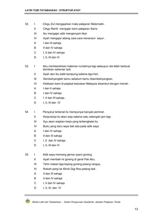 LATIH TUBI TATABAHASA : STRUKTUR AYAT
Modul Latih tubi Tatabahasa : Sektor Pengurusan Akademik, Jabatan Pelajaran Perak
13
52. I Cikgu Zul mengajarkan mata pelajaran Matematik .
II Cikgu Ramli mengajar kami pelajaran Sains
III Ibu mengajar adik menganyam tikar
IV Ayah mengajar abang cara-cara menanam sayur .
A I dan III sahaja
B II dan IV sahaja
C I, II dan IV sahaja
D I, II, III dan IV
53. I Abu membersihkan halaman rumahnya lagi walaupun dia telah berbuat
demikian sebentar tadi.
II Ayah dan ibu balik kampung selama tiga hari .
III Sembahyanglah kamu sebelum kamu disembahyangkan.
IV Ketibaan kami di pejabat kedutaan Malaysia disambut dengan meriah .
A I dan II sahaja
B I dan IV sahaja
C I ,II dan III sahaja .
D I, II, III dan IV
54 I Penyanyi terkenal itu mempunyai banyak peminat .
II Kerja-kerja itu akan siap selama satu setengah jam lagi .
III Ayu akan siapkan kerja yang terbengkalai itu.
IV Buku yang baru saya beli ada pada adik saya.
A I dan IV sahaja
B II dan III sahaja
C I ,II dan IV sahaja .
D I, II, III dan IV
55. I Adik saya memang gemar ayam goreng.
II Ayah membeli mi goreng di gerai Pak Abu.
III Tahir makan tiga keping goreng pisang rangup.
IV Rokiah pergi ke Klinik Gigi Ros petang tadi .
A II dan III sahaja
B II dan IV sahaja
C I, II dan IV sahaja
D I, II, III, dan IV
 