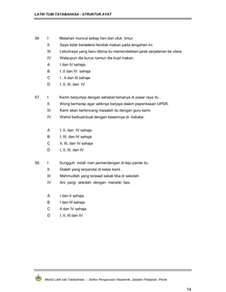 LATIH TUBI TATABAHASA : STRUKTUR AYAT
Modul Latih tubi Tatabahasa : Sektor Pengurusan Akademik, Jabatan Pelajaran Perak
14
56 I Matahari muncul setiap hari dari ufuk timur.
II Saya tidak berselera hendak makan pada tengahari ini.
III Lebuhraya yang baru dibina itu memendekkan jarak perjalanan ke utara.
IV Walaupun dia kurus namun dia kuat makan.
A I dan IV sahaja
B I ,II dan IV sahaja
C I , II dan III sahaja
D I, II, III, dan IV
57. I Karim berjumpa dengan sahabat lamanya di pasar raya itu .
II Wong berharap agar adiknya berjaya dalam peperiksaan UPSR.
III Kami akan berbincang masalah itu dengan guru kami.
IV Wahid berbual-bual dengan kawannya di bebalai.
A I, II, dan IV sahaja
B I, III, dan IV sahaja
C II, III, dan IV sahaja
D I, II, III, dan IV
58. I Sungguh indah nian pemandangan di tepi pantai itu.
II Dialah yang terpandai di kelas kami .
III Mahmudlah yang terawal sekali tiba di sekolah.
IV Ani pergi sekolah dengan menaiki bas.
A I dan II sahaja
B I dan III sahaja
C II dan IV sahaja
D I, II, III dan IV
 