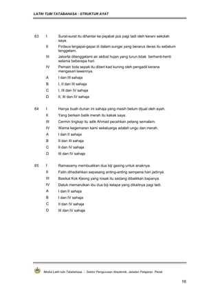 LATIH TUBI TATABAHASA : STRUKTUR AYAT
Modul Latih tubi Tatabahasa : Sektor Pengurusan Akademik, Jabatan Pelajaran Perak
16
63 I Surat-surat itu dihantar ke pejabat pos pagi tadi oleh kerani sekolah
saya.
II Firdaus tergapai-gapai di dalam sungai yang berarus deras itu sebelum
tenggelam.
III Jakarta ditenggelami air akibat hujan yang turun tidak berhenti-henti
selama beberapa hari.
IV Pemain bola sepak itu diberi kad kuning oleh pengadil kerana
mengasari lawannya.
A I dan III sahaja
B I, II dan III sahaja
C I, III dan IV sahaja
D II, III dan IV sahaja
64 I Hanya buah durian ini sahaja yang masih belum dijual oleh ayah.
II Yang berkain batik merah itu kakak saya.
III Cermin tingkap itu adik Ahmad pecahkan petang semalam.
IV Warna kegemaran kami sekeluarga adalah ungu dan merah.
A I dan II sahaja
B II dan III sahaja
C II dan IV sahaja
D III dan IV sahaja
65 I Ramasamy membuatkan dua biji gasing untuk anaknya.
II Fatin dihadiahkan sepasang anting-anting sempena hari jadinya.
III Basikal Kok Keong yang rosak itu sedang dibaikkan bapanya.
IV Datuk memarutkan ibu dua biji kelapa yang dikaitnya pagi tadi.
A I dan II sahaja
B I dan IV sahaja
C II dan IV sahaja
D III dan IV sahaja
 