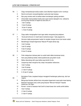 LATIH TUBI TATABAHASA : STRUKTUR AYAT
Modul Latih tubi Tatabahasa : Sektor Pengurusan Akademik, Jabatan Pelajaran Perak
17
66 I Cikgu memperbanyak kertas soalan untuk diberikan kepada murid- muridnya.
II Murid-murid perlu mempertingkatkan usaha jika ingin berjaya.
III Bas yang mereka naiki itu terlibat dalam kemalangan petang semalam.
IV China telah memusnahkan beribu ekor ayam kerana dijangkiti virus selesema
burung yang menular di negara itu baru-baru ini.
A I dan II sahaja
B II dan III sahaja
C III dan IV sahaja
D I, II dan III sahaja
67 I Cikgu selalu mengingatkan kami agar selalu mengulang kaji pelajaran.
II “Surat permohonan ini masih belum bertanda tangan,” kata pegawai itu.
III Aturcara majlis penyampaian hadiah itu berjalan dengan lancar dan teratur sekali.
IV Berolahraga menjadi kegemaran Rabuan Pit sejak dahulu lagi.
A I dan II sahaja
B I dan IV sahaja
C II dan III sahaja
D III dan IV sahaja
68 I Polis melaporkan bahawa jalan itu sudah boleh dilalui kenderaan berat.
II Kain yang dibelinya terlalu mahal padahal ada yang lebih murah.
III Beliau dipandang oleh saya ketika saya berdiri di situ.
IV Ucapannya tidak menghina kita, tetapi menyatakan kebenaran.
A I dan II sahaja
B I dan III sahaja
C I, II dan IV sahaja
D II, III dan IV sahaja
69
I Keindahan Pulau Langkawi berjaya menggamit kedatangan pelancong dari luar
negara.
II Mengumpul keratan akhbar lama merupakan kegemaran saya pada masa lapang.
III
Nadzirah meminjam buku cerita yang berjudul “Mencari Harapan” kepada
kawannya, Siti Hajar.
IV Rumah –rumah di kawasan kaki bukit itu besar-besar dan cantik-cantik belaka.
A I dan II sahaja
B I, II dan III sahaja
C I, II dan IV sahaja
 