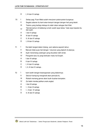 LATIH TUBI TATABAHASA : STRUKTUR AYAT
Modul Latih tubi Tatabahasa : Sektor Pengurusan Akademik, Jabatan Pelajaran Perak
18
D I, III dan IV sahaja
70 I Setiap pagi, Puan Mala sudah menyiram pokok-pokok bunganya.
II Segala cabaran itu kami akan tempuh dengan dengan hati yang tabah.
III Tetamu yang berbaju kebaya itu ialah rakan setugas Kak Wati.
IV
“Semak-samun di belakang rumah sudah saya tebas,” kata saya kepada ibu
dan ayah.
A I dan II sahaja
B III dan IV sahaja
C II, III dan IV sahaja
D I, III dan IV sahaja
71 I Dia telah bergiat dalam bidang seni selama sepuluh tahun.
II Marzuki tidak puas hati dengan hukuman yang dijatuhi di atasnya.
III Ayah menentang cadangan yang diusulkan oleh emak.
IV Pengantin baru itu pergi berbulan madu ke Eropah.
A I dan III sahaja
B II dan IV sahaja
C I, III dan IV sahaja
D I, II, III dan IV sahaja .
72 I kami sedih dengan kesengsaraan yang dialaminya.
II Seluruh kampung mengenali akan pemuda itu.
III Rokiah memang gemar akan buah–buahan tempatan.
IV Zul telah mereka jadikan anak angkat.
A I dan III sahaja
B I , II dan III sahaja
C I , II dan IV sahaja
D II, III dan IV sahaja
 