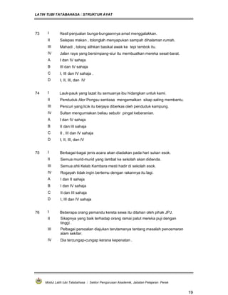 LATIH TUBI TATABAHASA : STRUKTUR AYAT
Modul Latih tubi Tatabahasa : Sektor Pengurusan Akademik, Jabatan Pelajaran Perak
19
73 I Hasil penjualan bunga-bungaannya amat menggalakkan.
II Selepas makan , tolonglah menyapukan sampah dihalaman rumah.
III Mahadi , tolong alihkan basikal awak ke tepi tembok itu.
IV Jalan raya yang bersimpang-siur itu membuatkan mereka sesat-barat.
A I dan IV sahaja
B III dan IV sahaja
C I, III dan IV sahaja .
D I, II, III, dan IV
74 I Lauk-pauk yang lazat itu semuanya ibu hidangkan untuk kami.
II Penduduk Alor Pongsu sentiasa mengamalkan sikap saling membantu.
III Pencuri yang licik itu berjaya diberkas oleh penduduk kampung.
IV Sultan mengurniakan beliau sebutir pingat keberanian.
A I dan IV sahaja
B II dan III sahaja
C II , III dan IV sahaja
D I, II, III, dan IV
75 I Berbagai-bagai jenis acara akan diadakan pada hari sukan esok.
II Semua murid-murid yang lambat ke sekolah akan didenda.
III Semua ahli Kelab Kembara mesti hadir di sekolah esok.
IV Rogayah tidak ingin bertemu dengan rakannya itu lagi.
A I dan II sahaja
B I dan IV sahaja
C II dan III sahaja
D I, III dan IV sahaja
76 I Beberapa orang pemandu kereta sewa itu ditahan oleh pihak JPJ.
II Sikapnya yang baik terhadap orang ramai patut mereka puji dengan
tinggi .
III Pelbagai persoalan diajukan terutamanya tentang masalah pencemaran
alam sekitar.
IV Dia tercungap-cungap kerana kepenatan .
 