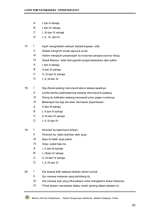 LATIH TUBI TATABAHASA : STRUKTUR AYAT
Modul Latih tubi Tatabahasa : Sektor Pengurusan Akademik, Jabatan Pelajaran Perak
20
A I dan II sahaja
B I dan IV sahaja
C I, III dan IV sahaja
D I, II, III, dan IV
77 I Ayah menghadiahi sebuah basikal kepada adik.
II Kakak mengirimi emak sepucuk surat.
III Hakim menjatuhi penjenayah itu hukuman penjara seumur hidup.
IV Datuk Mansur telah dianugerahi pingat kebesaran oleh sultan.
A I dan II sahaja
B II dan III sahaja
C II, III dan IV sahaja
D I, II, III dan IV
78 I Haji Zainal sedang merumputi kebun kelapa sawitnya.
II Lembu-lembu peliharaannya sedang merumput di padang.
III Orang itu kelihatan sedang memasuki pintu pagar rumahnya.
IV Beberapa hari lagi dia akan memasuki peperiksaan.
A II dan III sahaja
B I, II dan III sahaja
C II, III dan IV sahaja
D I, II, III dan IV
79 I Khemah itu telah kami dirikan.
II Khemah itu telah didirikan oleh saya.
III Baju itu telah saya pakai.
IV Saya pakai baju itu.
A I, II dan III sahaja
B I, IIIdan IV sahaja
C II, III dan IV sahaja
D I, II, III dan IV
80 I Dia berasa letih selepas bekerja sehari suntuk.
II Ibu merasa makanan yang terhidang itu.
III Dia merasa kain yang ditunjukkan untuk mengetahui kasar halusnya.
IV Pihak atasan merasakan beliau masih penting dalam jabatan ini.
 