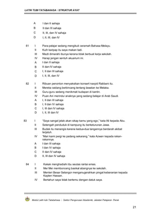 LATIH TUBI TATABAHASA : STRUKTUR AYAT
Modul Latih tubi Tatabahasa : Sektor Pengurusan Akademik, Jabatan Pelajaran Perak
21
A I dan II sahaja
B II dan III sahaja
C II, III, dan IV sahaja
D I, II, III, dan IV
81 I Para pelajar sedang mengikuti ceramah Bahasa Melayu.
II Kuih karipap itu saya makan tadi.
III Mazli dimarahi ibunya kerana tidak berbuat kerja sekolah.
IV Harap jangan sentuh akuarium ini.
A I dan II sahaja
B II dan IV sahaja
C I, II dan III sahaja
D I, II, III, dan IV
82 I Ribuan penonton menyaksikan konsert nasyid Rabbani itu.
II Mereka sedang berbincang tentang lawatan ke Melaka.
III Guru-guru sedang menikmati kudapan di kantin.
IV Puan Ani merindui anaknya yang sedang belajar di Arab Saudi.
A I, II dan III sahaja
B I, II dan IV sahaja
C I, III dan IV sahaja
D I, II, III dan IV
83 I “Saya sangat jelak akan sikap kamu yang ego,” kata Ali kepada Abu.
II Setengah penduduk di kampung itu berketurunan Jawa.
III Budak itu menangis kerana kedua-dua tangannya berdarah akibat
terjatuh.
IV “Mari kami pergi ke padang sekarang,” kata Azwan kepada rakan-
rakannya.
A I dan III sahaja
B I dan IV sahaja
C II dan IV sahaja
D II, III dan IV sahaja
84 I Kakak menghadiahi ibu seutas rantai emas.
II Mei Mei membonceng basikal abangnya ke sekolah.
III Menteri Besar Selangor menganugerahkan pingat keberanian kepada
Kapten Hassan.
IV Bertahun saya tidak bertemu dengan datuk saya.
 