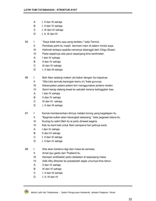 LATIH TUBI TATABAHASA : STRUKTUR AYAT
Modul Latih tubi Tatabahasa : Sektor Pengurusan Akademik, Jabatan Pelajaran Perak
22
A I, II dan III sahaja
B I, II dan IV sahaja
C I, III dan IV sahaja
D I, II, III dan IV
85 I “Saya tidak tahu apa yang berlaku,” kata Tarmizi.
II Peristiwa pahit itu masih bermain-main di dalam minda saya.
III Halimah terkejut apabila namanya dipanggil oleh Cikgu Shaari.
IV Pada wajahnya ada parut sepanjang lima sentimeter.
A I dan IV sahaja
B II dan IV sahaja
C III dan IV sahaja
D I, II dan III sahaja
86 I Bah Atan sedang makan ubi bakar dengan ibu bapanya.
II “Sila tulis semula karangan kamu ini,”kata gurunya.
III Kebanyakan petani-petani kini menggunakan jentera moden.
IV Zamri kerap datang lewat ke sekolah kerana ketinggalan bas.
A I dan IV sahaja
B II dan IV sahaja
C III dan IV sahaja
D I, II dan III sahaja
87 I Kamal memberanikan dirinya melalui lorong yang kegelapan itu.
II “Baginda sultan akan berangkat sekarang,” kata pegawai istana itu.
III Kucing itu sakit.Oleh itu ia perlu dirawat segera.
IV Kek itu kami beli untuk Nani sempena hari jadinya esok.
A I dan IV sahaja
B II dan IV sahaja
C I, II dan III sahaja
D I, II dan IV sahaja
88 I Kita akan bertemu lagi dari masa ke semasa.
II Amat ayu gadis dari Thailand itu.
III Kempen antiDadah perlu diadakan di sepanjang masa.
IV Adik Afiq dihantar ke prasekolah sejak umurnya lima tahun.
A II dan IV sahaja
B III dan IV sahaja
C I, II dan III sahaja
D I, II, III dan IV
 