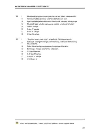 LATIH TUBI TATABAHASA : STRUKTUR AYAT
Modul Latih tubi Tatabahasa : Sektor Pengurusan Akademik, Jabatan Pelajaran Perak
23
89 I Mereka sedang membincangkan hal-hal lain dalam mesyuarat itu.
II Ramasamy tidak didenda kerana ia berkelakuan baik.
III Ayahnya bekerja bermati-matian demi untuk menyara keluarganya.
IV Mereka tinggal sehelai sepinggang apabila rumahnya terbakar.
A I dan II sahaja
B II dan IV sahaja
C II dan III sahaja
D III dan IV sahaja
90 I “Surat itu sudah awak pos?” tanya Encik Daud kepada Aziz.
II
Setengah-setengah orang suka melancong ke Eropah berbanding
ke Asia Barat.
III Dato’ Suhaili sudah menjelaskan hutangnya di bank itu.
IV Berminggu-minggu pelarian itu kelaparan.
A I, II dan III sahaja
B II, III dan IV sahaja
C I, III dan IV sahaja
D I, II, III dan IV
 