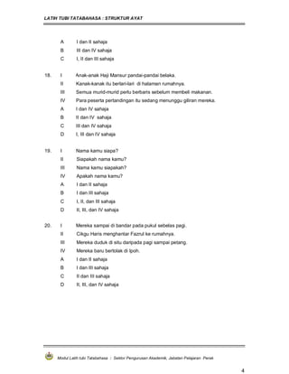 LATIH TUBI TATABAHASA : STRUKTUR AYAT
Modul Latih tubi Tatabahasa : Sektor Pengurusan Akademik, Jabatan Pelajaran Perak
4
A I dan II sahaja
B III dan IV sahaja
C I, II dan III sahaja
18. I Anak-anak Haji Mansur pandai-pandai belaka.
II Kanak-kanak itu berlari-lari di halaman rumahnya.
III Semua murid-murid perlu berbaris sebelum membeli makanan.
IV Para peserta pertandingan itu sedang menunggu giliran mereka.
A I dan IV sahaja
B II dan IV sahaja
C III dan IV sahaja
D I, III dan IV sahaja
19. I Nama kamu siapa?
II Siapakah nama kamu?
III Nama kamu siapakah?
IV Apakah nama kamu?
A I dan II sahaja
B I dan III sahaja
C I, II, dan III sahaja
D II, III, dan IV sahaja
20. I Mereka sampai di bandar pada pukul sebelas pagi.
II Cikgu Haris menghantar Fazrul ke rumahnya.
III Mereka duduk di situ daripada pagi sampai petang.
IV Mereka baru bertolak di Ipoh.
A I dan II sahaja
B I dan III sahaja
C II dan III sahaja
D II, III, dan IV sahaja
 