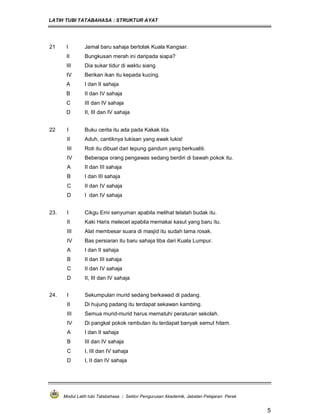 LATIH TUBI TATABAHASA : STRUKTUR AYAT
Modul Latih tubi Tatabahasa : Sektor Pengurusan Akademik, Jabatan Pelajaran Perak
5
21 I Jamal baru sahaja bertolak Kuala Kangsar.
II Bungkusan merah ini daripada siapa?
III Dia sukar tidur di waktu siang.
IV Berikan ikan itu kepada kucing.
A I dan II sahaja
B II dan IV sahaja
C III dan IV sahaja
D II, III dan IV sahaja
22 I Buku cerita itu ada pada Kakak Ida.
II Aduh, cantiknya lukisan yang awak lukis!
III Roti itu dibuat dari tepung gandum yang berkualiti.
IV Beberapa orang pengawas sedang berdiri di bawah pokok itu.
A II dan III sahaja
B I dan III sahaja
C II dan IV sahaja
D I dan IV sahaja
23. I Cikgu Erni senyuman apabila melihat telatah budak itu.
II Kaki Haris melecet apabila memakai kasut yang baru itu.
III Alat membesar suara di masjid itu sudah lama rosak.
IV Bas persiaran itu baru sahaja tiba dari Kuala Lumpur.
A I dan II sahaja
B II dan III sahaja
C II dan IV sahaja
D II, III dan IV sahaja
24. I Sekumpulan murid sedang berkawad di padang.
II Di hujung padang itu terdapat sekawan kambing.
III Semua murid-murid harus mematuhi peraturan sekolah.
IV Di pangkal pokok rambutan itu terdapat banyak semut hitam.
A I dan II sahaja
B III dan IV sahaja
C I, III dan IV sahaja
D I, II dan IV sahaja
 