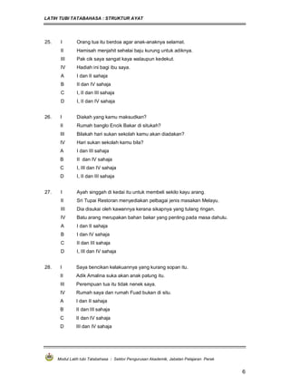 LATIH TUBI TATABAHASA : STRUKTUR AYAT
Modul Latih tubi Tatabahasa : Sektor Pengurusan Akademik, Jabatan Pelajaran Perak
6
25. I Orang tua itu berdoa agar anak-anaknya selamat.
II Hamisah menjahit sehelai baju kurung untuk adiknya.
III Pak cik saya sangat kaya walaupun kedekut.
IV Hadiah ini bagi ibu saya.
A I dan II sahaja
B II dan IV sahaja
C I, II dan III sahaja
D I, II dan IV sahaja
26. I Diakah yang kamu maksudkan?
II Rumah banglo Encik Bakar di situkah?
III Bilakah hari sukan sekolah kamu akan diadakan?
IV Hari sukan sekolah kamu bila?
A I dan III sahaja
B II dan IV sahaja
C I, III dan IV sahaja
D I, II dan III sahaja
27. I Ayah singgah di kedai itu untuk membeli sekilo kayu arang.
II Sri Tupai Restoran menyediakan pelbagai jenis masakan Melayu.
III Dia disukai oleh kawannya kerana sikapnya yang tulang ringan.
IV Batu arang merupakan bahan bakar yang penting pada masa dahulu.
A I dan II sahaja
B I dan IV sahaja
C II dan III sahaja
D I, III dan IV sahaja
28. I Saya bencikan kelakuannya yang kurang sopan itu.
II Adik Amalina suka akan anak patung itu.
III Perempuan tua itu tidak nenek saya.
IV Rumah saya dan rumah Fuad bukan di situ.
A I dan II sahaja
B II dan III sahaja
C II dan IV sahaja
D III dan IV sahaja
 