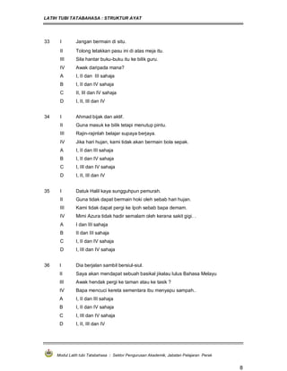 LATIH TUBI TATABAHASA : STRUKTUR AYAT
Modul Latih tubi Tatabahasa : Sektor Pengurusan Akademik, Jabatan Pelajaran Perak
8
33 I Jangan bermain di situ.
II Tolong letakkan pasu ini di atas meja itu.
III Sila hantar buku-buku itu ke bilik guru.
IV Awak daripada mana?
A I, II dan III sahaja
B I, II dan IV sahaja
C II, III dan IV sahaja
D I, II, III dan IV
34 I Ahmad bijak dan aktif.
II Guna masuk ke bilik tetapi menutup pintu.
III Rajin-rajinlah belajar supaya berjaya.
IV Jika hari hujan, kami tidak akan bermain bola sepak.
A I, II dan III sahaja
B I, II dan IV sahaja
C I, III dan IV sahaja
D I, II, III dan IV
35 I Datuk Halil kaya sungguhpun pemurah.
II Guna tidak dapat bermain hoki oleh sebab hari hujan.
III Kami tidak dapat pergi ke Ipoh sebab bapa demam.
IV Mimi Azura tidak hadir semalam oleh kerana sakit gigi. .
A I dan III sahaja
B II dan III sahaja
C I, II dan IV sahaja
D I, III dan IV sahaja
36 I Dia berjalan sambil bersiul-siul.
II Saya akan mendapat sebuah basikal jikalau lulus Bahasa Melayu
III Awak hendak pergi ke taman atau ke tasik ?
IV Bapa mencuci kereta sementara ibu menyapu sampah..
A I, II dan III sahaja
B I, II dan IV sahaja
C I, III dan IV sahaja
D I, II, III dan IV
 