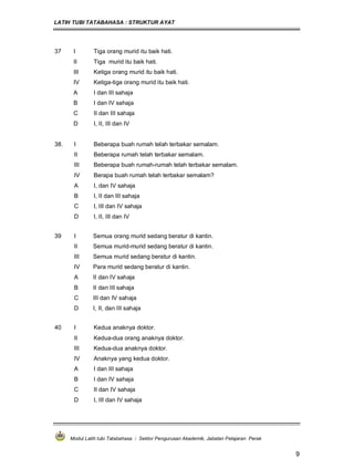 LATIH TUBI TATABAHASA : STRUKTUR AYAT
Modul Latih tubi Tatabahasa : Sektor Pengurusan Akademik, Jabatan Pelajaran Perak
9
37 I Tiga orang murid itu baik hati.
II Tiga murid itu baik hati.
III Ketiga orang murid itu baik hati.
IV Ketiga-tiga orang murid itu baik hati.
A I dan III sahaja
B I dan IV sahaja
C II dan III sahaja
D I, II, III dan IV
38. I Beberapa buah rumah telah terbakar semalam.
II Beberapa rumah telah terbakar semalam.
III Beberapa buah rumah-rumah telah terbakar semalam.
IV Berapa buah rumah telah terbakar semalam?
A I, dan IV sahaja
B I, II dan III sahaja
C I, III dan IV sahaja
D I, II, III dan IV
39 I Semua orang murid sedang beratur di kantin.
II Semua murid-murid sedang beratur di kantin.
III Semua murid sedang beratur di kantin.
IV Para murid sedang beratur di kantin.
A II dan IV sahaja
B II dan III sahaja
C III dan IV sahaja
D I, II, dan III sahaja
40 I Kedua anaknya doktor.
II Kedua-dua orang anaknya doktor.
III Kedua-dua anaknya doktor.
IV Anaknya yang kedua doktor.
A I dan III sahaja
B I dan IV sahaja
C II dan IV sahaja
D I, III dan IV sahaja
 