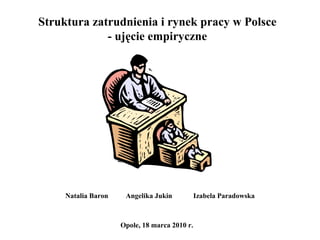 Struktura zatrudnienia i rynek pracy w Polsce - ujęcie empiryczne Natalia Baron  Angelika Jukin Izabela Paradowska Opole, 18 marca 2010 r. 