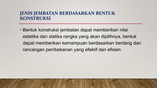 JENIS JEMBATAN BERDASARKAN BENTUK
KONSTRUKSI
• Bentuk konstruksi jembatan dapat memberikan nilai
estetika dan statika rangka yang akan dipilihnya, bentuk
dapat memberikan kemampuan berdasarkan bentang dan
rancangan pembebanan yang efektif dan efisien.
 