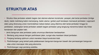 STRUKTUR ATAS
• Struktur Atas jembatan adalah bagian dari elemen-elemen konstruksi parapet, plat lantai jembatan (bridge
deck), balok melintang balok memanjang, balok utama ( girder),oprit landasan memasuki jembatan ( approach
slab) yang dirancang untuk memindahkan beban-beban yang diterima oleh lantai jembatan hingga ke
perletakan, sedangkan lantai jembatan adalah bagian jembatan yang langsung menerima beban lalu lintas
kendaraan dan pejalan kaki.
• Jenis bangunan atas jembatan pada umumnya ditentukan berdasarkan:
1) Bentang yang sesuai dengan perlintasan jalan, sungai atau keadaan lokasi jembatan.
2) Panjang bentang optimum untuk menekan biaya konstruksi total.
3) Pertimbangan yang terkait pada pelaksanaan bangunan-bangunan bawah dan pemasangan bangunan
atas untuk mencapai nilai yang ekonomis.
4) Pertimbangan segi pandang estetika.
 