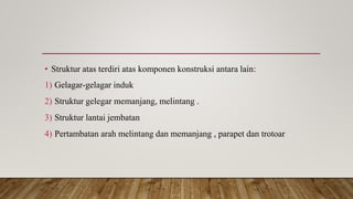 • Struktur atas terdiri atas komponen konstruksi antara lain:
1) Gelagar-gelagar induk
2) Struktur gelegar memanjang, melintang .
3) Struktur lantai jembatan
4) Pertambatan arah melintang dan memanjang , parapet dan trotoar
 