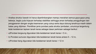 • Analisa struktur bawah ini harus dipertimbangkan mampu menahan semua gaya-gaya yang
bekerja, begitu pula tinjauan terhadap stabilitas sehingga aman terhadap penggulingan dan
penggeseran dengan angka keamanan yang cukup serta daya dukung tanahnya masih dalam
batas yang diijinkan. Pemilihan jenis pondasi pada struktur jembatan, umumnya tergantung
letak kedalaman lapisan tanah keras sebagai dasar perkiraan sebagai berikut :
• a)Pondasi langsung digunakan bila kedalaman tanah keras < 5 m ,
• b) Pondasi sumuran digunakan bila kedalaman tanah keras antara 5 – 12 m,
• c)Pondasi tiang digunakan bila kedalaman tanah keras > 12 m
 