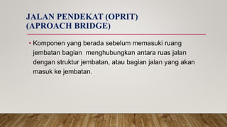 JALAN PENDEKAT (OPRIT)
(APROACH BRIDGE)
• Komponen yang berada sebelum memasuki ruang
jembatan bagian menghubungkan antara ruas jalan
dengan struktur jembatan, atau bagian jalan yang akan
masuk ke jembatan.
 