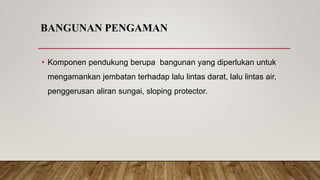 BANGUNAN PENGAMAN
• Komponen pendukung berupa bangunan yang diperlukan untuk
mengamankan jembatan terhadap lalu lintas darat, lalu lintas air,
penggerusan aliran sungai, sloping protector.
 