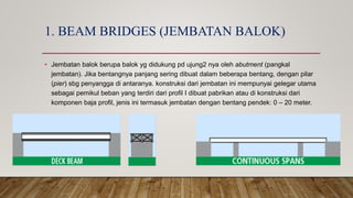 1. BEAM BRIDGES (JEMBATAN BALOK)
• Jembatan balok berupa balok yg didukung pd ujung2 nya oleh abutment (pangkal
jembatan). Jika bentangnya panjang sering dibuat dalam beberapa bentang, dengan pilar
(pier) sbg penyangga di antaranya. konstruksi dari jembatan ini mempunyai gelegar utama
sebagai pemikul beban yang terdiri dari profil I dibuat pabrikan atau di konstruksi dari
komponen baja profil, jenis ini termasuk jembatan dengan bentang pendek: 0 – 20 meter.
 