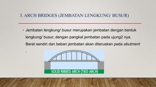 3. ARCH BRIDGES (JEMBATAN LENGKUNG/ BUSUR)
• Jembatan lengkung/ busur merupakan jembatan dengan bentuk
lengkung/ busur, dengan pangkal jembatan pada ujung2 nya.
Berat sendiri dan beban jembatan akan diteruskan pada abutment
.
 