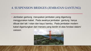 4. SUSPENSION BRIDGES (JEMBATAN GANTUNG)
• Jembatan gantung merupakan jembatan yang digantung
menggunakan kabel. Pada awalnya jembatan gantung hanya
dibuat dari tali / rotan dan kayu/ bambu. Pada jembatan modern
kabel digantungkan dari menara yang berdiri di atas fondasi dalam/
caisson.
 