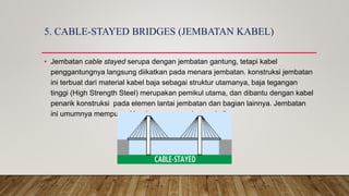 5. CABLE-STAYED BRIDGES (JEMBATAN KABEL)
• Jembatan cable stayed serupa dengan jembatan gantung, tetapi kabel
penggantungnya langsung diikatkan pada menara jembatan. konstruksi jembatan
ini terbuat dari material kabel baja sebagai struktur utamanya, baja tegangan
tinggi (High Strength Steel) merupakan pemikul utama, dan dibantu dengan kabel
penarik konstruksi pada elemen lantai jembatan dan bagian lainnya. Jembatan
ini umumnya mempunyai bentang yang panjang sekali.
 