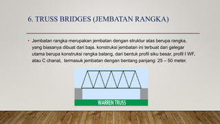 6. TRUSS BRIDGES (JEMBATAN RANGKA)
• Jembatan rangka merupakan jembatan dengan struktur atas berupa rangka,
yang biasanya dibuat dari baja. konstruksi jembatan ini terbuat dari gelegar
utama berupa konstruksi rangka batang, dari bentuk profil siku besar, profil I WF,
atau C chanal, termasuk jembatan dengan bentang panjang: 25 – 50 meter.
 