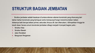 STRUKTUR BAGIAN JEMBATAN
• Struktur jembatan adalah kesatuan di antara elemen-elemen konstruksi yang dirancang dari
bahan-bahan konstruksi yang bertujuan serta mempunyai fungsi menerima beban-beban
diatasnya baik berupa beban primer, sekunder, khusus dll. dan diteruskan / dilimpahkan hingga ke
tanah dasar. Secara umum konstruksi jembatan dibagi menjadi 4 (empat) bagian yaitu :
1. Struktur Atas
2. Struktur Bawah
3. Jalan Pendekat
4. Bangunan Pengaman
•
 