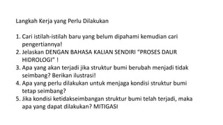 Langkah Kerja yang Perlu Dilakukan
1. Cari istilah-istilah baru yang belum dipahami kemudian cari
pengertiannya!
2. Jelaskan DENGAN BAHASA KALIAN SENDIRI “PROSES DAUR
HIDROLOGI” !
3. Apa yang akan terjadi jika struktur bumi berubah menjadi tidak
seimbang? Berikan ilustrasi!
4. Apa yang perlu dilakukan untuk menjaga kondisi struktur bumi
tetap seimbang?
5. Jika kondisi ketidakseimbangan struktur bumi telah terjadi, maka
apa yang dapat dilakukan? MITIGASI
 