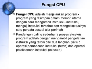 Fungsi CPU
 Fungsi CPU adalah menjalankan program ‑
program yang disimpan dalam memori utama
dengan cara mengambil instruksi ‑ instruksi,
menguji instruksi tersebut dan mengeksekusinya
satu persatu sesuai alur perintah
 Pandangan paling sederhana proses eksekusi
program adalah dengan mengambil pengolahan
instruksi yang terdiri dari dua langkah, yaitu :
operasi pembacaan instruksi (fetch) dan operasi
pelaksanaan instruksi (execute)

 