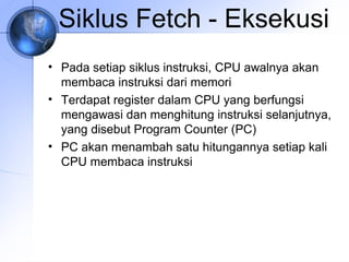 Siklus Fetch - Eksekusi
• Pada setiap siklus instruksi, CPU awalnya akan
membaca instruksi dari memori
• Terdapat register dalam CPU yang berfungsi
mengawasi dan menghitung instruksi selanjutnya,
yang disebut Program Counter (PC)
• PC akan menambah satu hitungannya setiap kali
CPU membaca instruksi

 
