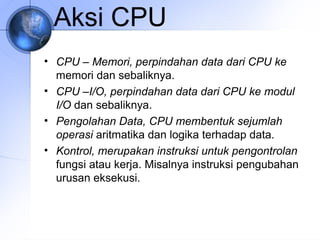 Aksi CPU
• CPU – Memori, perpindahan data dari CPU ke
memori dan sebaliknya.
• CPU –I/O, perpindahan data dari CPU ke modul
I/O dan sebaliknya.
• Pengolahan Data, CPU membentuk sejumlah
operasi aritmatika dan logika terhadap data.
• Kontrol, merupakan instruksi untuk pengontrolan
fungsi atau kerja. Misalnya instruksi pengubahan
urusan eksekusi.

 