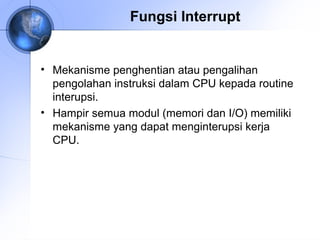 Fungsi Interrupt

• Mekanisme penghentian atau pengalihan
pengolahan instruksi dalam CPU kepada routine
interupsi.
• Hampir semua modul (memori dan I/O) memiliki
mekanisme yang dapat menginterupsi kerja
CPU.

 