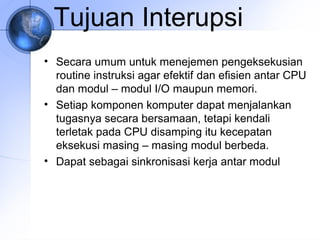Tujuan Interupsi
• Secara umum untuk menejemen pengeksekusian
routine instruksi agar efektif dan efisien antar CPU
dan modul – modul I/O maupun memori.
• Setiap komponen komputer dapat menjalankan
tugasnya secara bersamaan, tetapi kendali
terletak pada CPU disamping itu kecepatan
eksekusi masing – masing modul berbeda.
• Dapat sebagai sinkronisasi kerja antar modul

 