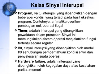 Kelas Sinyal Interupsi
 Program, yaitu interupsi yang dibangkitkan dengan
beberapa kondisi yang terjadi pada hasil eksekusi
program. Contohnya: aritmatika overflow,
pembagian nol, oparasi ilegal
 Timer, adalah interupsi yang dibangkitkan
pewaktuan dalam prosesor. Sinyal ini
memungkinkan sistem operasi menjalankan fungsi
tertentu secara reguler
 //0, sinyal interupsi yang dibangkitkan oleh modul
I/0 sehubungan pemberitahuan kondisi error dan
penyelesaian suatu operasi
 Hardware failure, adalah interupsi yang
dibangkitkan oleh kegagalan daya atau kesalahan
paritas memori

 