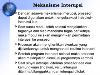 Mekanisme Interupsi
 Dengan adanya mekanisme interupsi, prosesor
dapat digunakan untuk mengeksekusi instruksi–
instruksi lain.
 Saat suatu modul telah selesai menjalankan
tugasnya dan siap menerima tugas berikutnya
maka modul ini akan mengirimkan permintaan
interupsi ke prosesor
 Prosesor akan menghentikan eksekusi yang
dijalankannya untuk menghandel routine interupsi
 Setelah program interupsi selesai maka prosesor
akan melanjutkan eksekusi programnya kembali
 Saat sinyal interupsi diterima prosesor ada dua
kemungkinan tindakan, yaitu interupsi
diterima/ditangguhkan dan interupsi ditolak

 