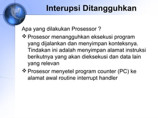 Interupsi Ditangguhkan
Apa yang dilakukan Prosessor ?
 Prosesor menangguhkan eksekusi program
yang dijalankan dan menyimpan konteksnya.
Tindakan ini adalah menyimpan alamat instruksi
berikutnya yang akan dieksekusi dan data lain
yang relevan
 Prosesor menyetel program counter (PC) ke
alamat awal routine interrupt handler

 