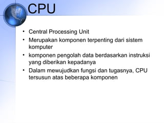 CPU
• Central Processing Unit
• Merupakan komponen terpenting dari sistem
komputer
• komponen pengolah data berdasarkan instruksi
yang diberikan kepadanya
• Dalam mewujudkan fungsi dan tugasnya, CPU
tersusun atas beberapa komponen

 