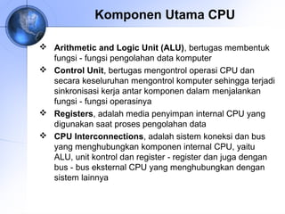 Komponen Utama CPU
 Arithmetic and Logic Unit (ALU), bertugas membentuk
fungsi ‑ fungsi pengolahan data komputer
 Control Unit, bertugas mengontrol operasi CPU dan
secara keseluruhan mengontrol komputer sehingga terjadi
sinkronisasi kerja antar komponen dalam menjalankan
fungsi ‑ fungsi operasinya
 Registers, adalah media penyimpan internal CPU yang
digunakan saat proses pengolahan data
 CPU Interconnections, adalah sistem koneksi dan bus
yang menghubungkan komponen internal CPU, yaitu
ALU, unit kontrol dan register ‑ register dan juga dengan
bus ‑ bus eksternal CPU yang menghubungkan dengan
sistem lainnya

 