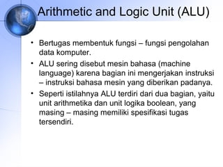 Arithmetic and Logic Unit (ALU)
• Bertugas membentuk fungsi – fungsi pengolahan
data komputer.
• ALU sering disebut mesin bahasa (machine
language) karena bagian ini mengerjakan instruksi
– instruksi bahasa mesin yang diberikan padanya.
• Seperti istilahnya ALU terdiri dari dua bagian, yaitu
unit arithmetika dan unit logika boolean, yang
masing – masing memiliki spesifikasi tugas
tersendiri.

 