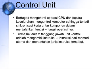 Control Unit
• Bertugas mengontrol operasi CPU dan secara
keseluruhan mengontrol komputer sehingga terjadi
sinkronisasi kerja antar komponen dalam
menjalankan fungsi – fungsi operasinya.
• Termasuk dalam tanggung jawab unit kontrol
adalah mengambil instruksi – instruksi dari memori
utama dan menentukan jenis instruksi tersebut.

 