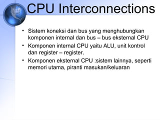 CPU Interconnections
• Sistem koneksi dan bus yang menghubungkan
komponen internal dan bus – bus eksternal CPU
• Komponen internal CPU yaitu ALU, unit kontrol
dan register – register.
• Komponen eksternal CPU :sistem lainnya, seperti
memori utama, piranti masukan/keluaran

 