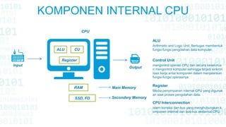 KOMPONEN INTERNAL CPU
mengontrol operasi CPU dan secara keselurua
n mengontrol komputer sehingga terjadi sinkron
isasi kerja antar komponen dalam menjalankan
fungsi-fungsi operasinya
Control Unit
Arithmetic and Logic Unit, Bertugas membentuk
fungsi-fungsi pengolahan data komputer.
ALU
Media penyimpanan internal CPU yang digunak
an saat proses pengolahan data.
Register
istem koneksi dan bus yang menghubungkan k
omponen internal dan bus-bus eksternal CPU.
CPU Interconnection
Input
Output
CPU
ALU
Register
CU
RAM
SSD, FD
Main Memory
Secondery Memory
 