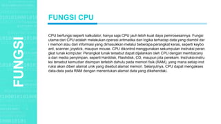 Agenda StyleFUNGSI
CPU berfungsi seperti kalkulator, hanya saja CPU jauh lebih kuat daya pemrosesannya. Fungsi
utama dari CPU adalah melakukan operasi aritmatika dan logika terhadap data yang diambil dar
i memori atau dari informasi yang dimasukkan melalui beberapa perangkat keras, seperti keybo
ard, scanner, joystick, maupun mouse. CPU dikontrol menggunakan sekumpulan instruksi peran
gkat lunak komputer. Perangkat lunak tersebut dapat dijalankan oleh CPU dengan membacany
a dari media penyimpan, seperti Harddisk, Flashdisk, CD, maupun pita perekam. Instruksi-instru
ksi tersebut kemudian disimpan terlebih dahulu pada memori fisik (RAM), yang mana setiap inst
ruksi akan diberi alamat unik yang disebut alamat memori. Selanjutnya, CPU dapat mengakses
data-data pada RAM dengan menentukan alamat data yang dikehendaki.
FUNGSI CPU
 