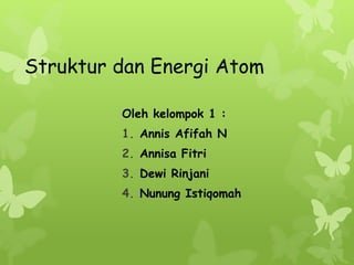 Struktur dan Energi Atom 
Oleh kelompok 1 : 
1. Annis Afifah N 
2. Annisa Fitri 
3. Dewi Rinjani 
4. Nunung Istiqomah 
 