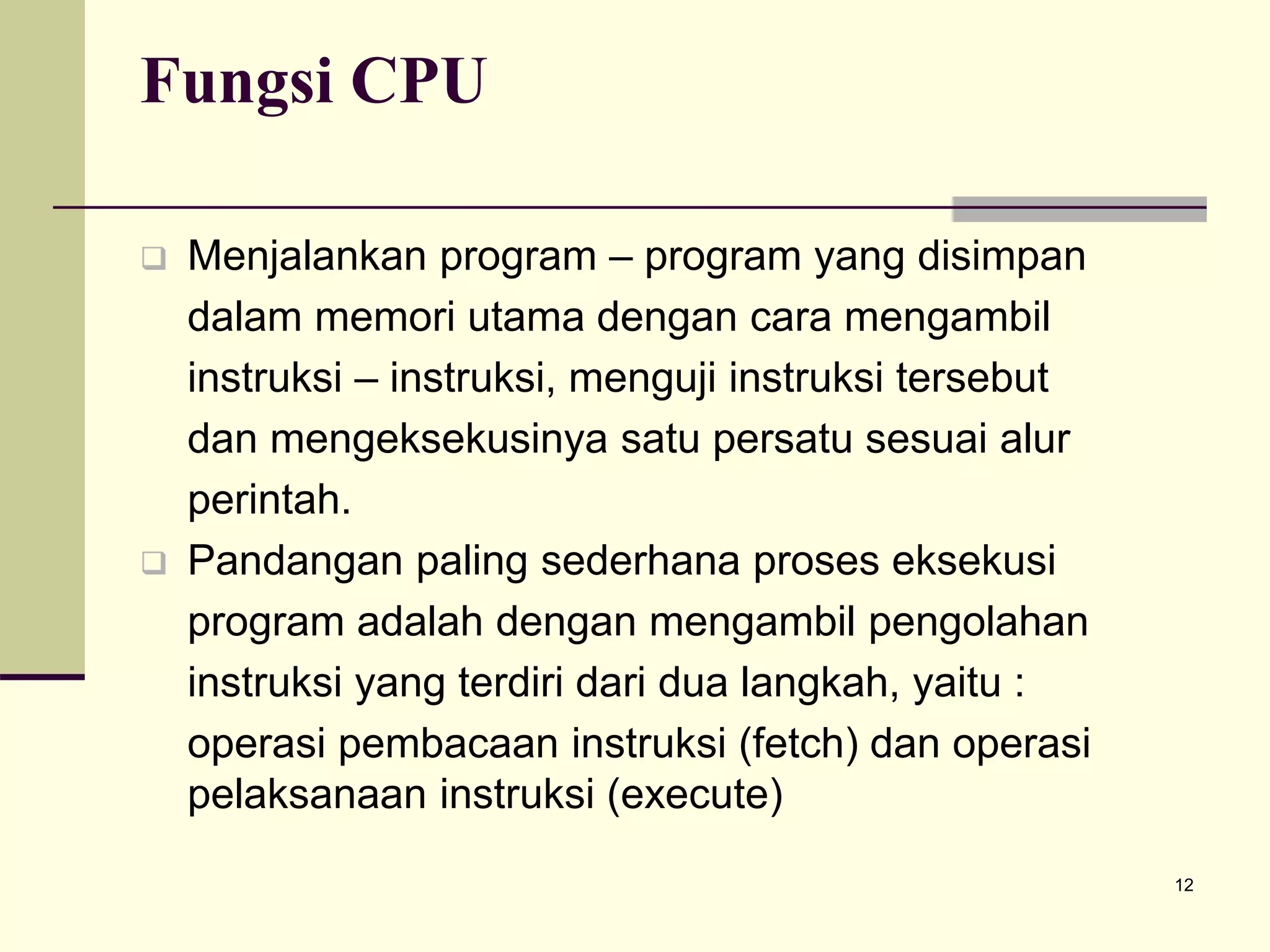12
Fungsi CPU
 Menjalankan program – program yang disimpan
dalam memori utama dengan cara mengambil
instruksi – instruksi, menguji instruksi tersebut
dan mengeksekusinya satu persatu sesuai alur
perintah.
 Pandangan paling sederhana proses eksekusi
program adalah dengan mengambil pengolahan
instruksi yang terdiri dari dua langkah, yaitu :
operasi pembacaan instruksi (fetch) dan operasi
pelaksanaan instruksi (execute)
 