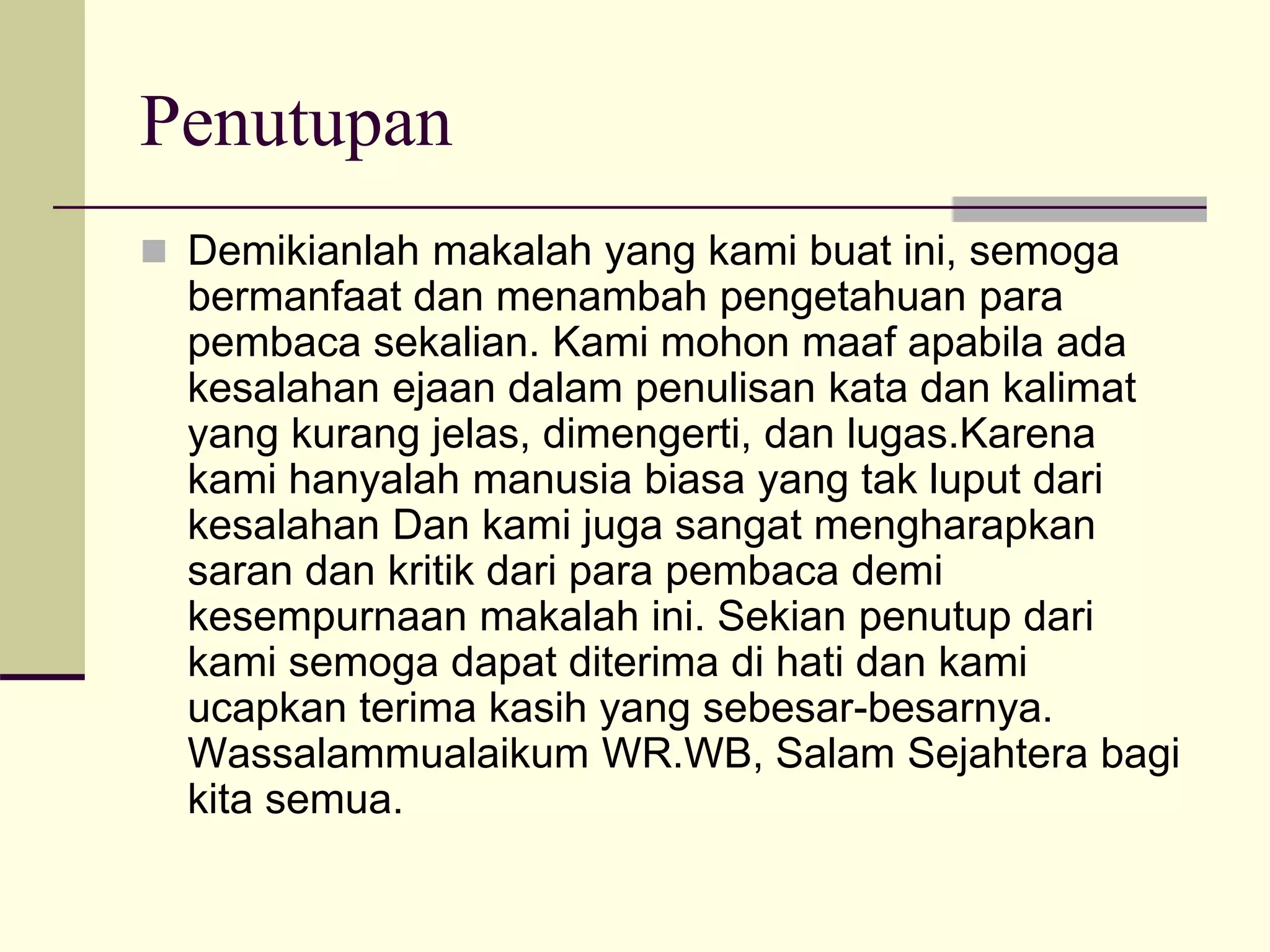 Penutupan
 Demikianlah makalah yang kami buat ini, semoga
bermanfaat dan menambah pengetahuan para
pembaca sekalian. Kami mohon maaf apabila ada
kesalahan ejaan dalam penulisan kata dan kalimat
yang kurang jelas, dimengerti, dan lugas.Karena
kami hanyalah manusia biasa yang tak luput dari
kesalahan Dan kami juga sangat mengharapkan
saran dan kritik dari para pembaca demi
kesempurnaan makalah ini. Sekian penutup dari
kami semoga dapat diterima di hati dan kami
ucapkan terima kasih yang sebesar-besarnya.
Wassalammualaikum WR.WB, Salam Sejahtera bagi
kita semua.
 
