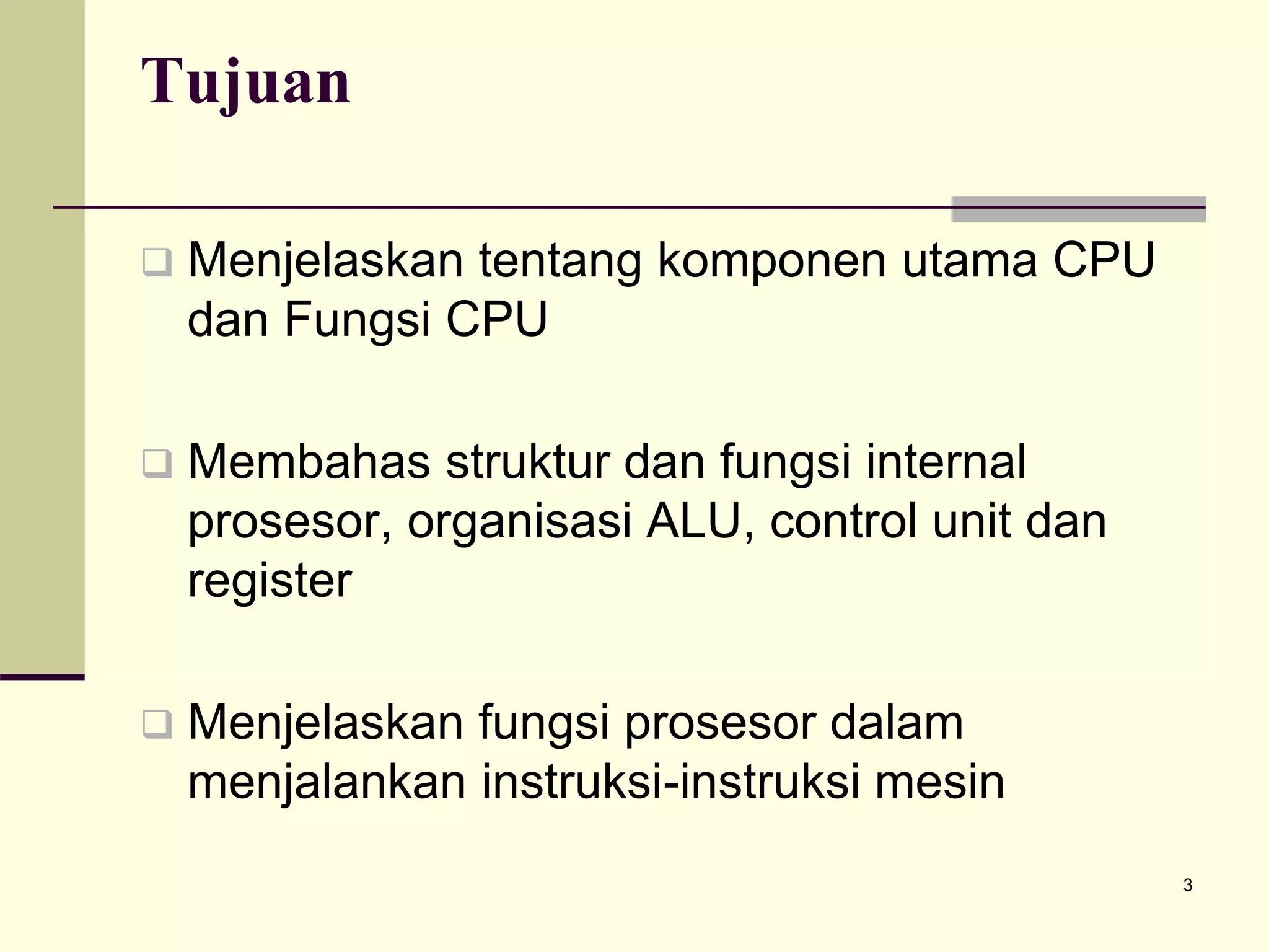 3
Tujuan
 Menjelaskan tentang komponen utama CPU
dan Fungsi CPU
 Membahas struktur dan fungsi internal
prosesor, organisasi ALU, control unit dan
register
 Menjelaskan fungsi prosesor dalam
menjalankan instruksi-instruksi mesin
 
