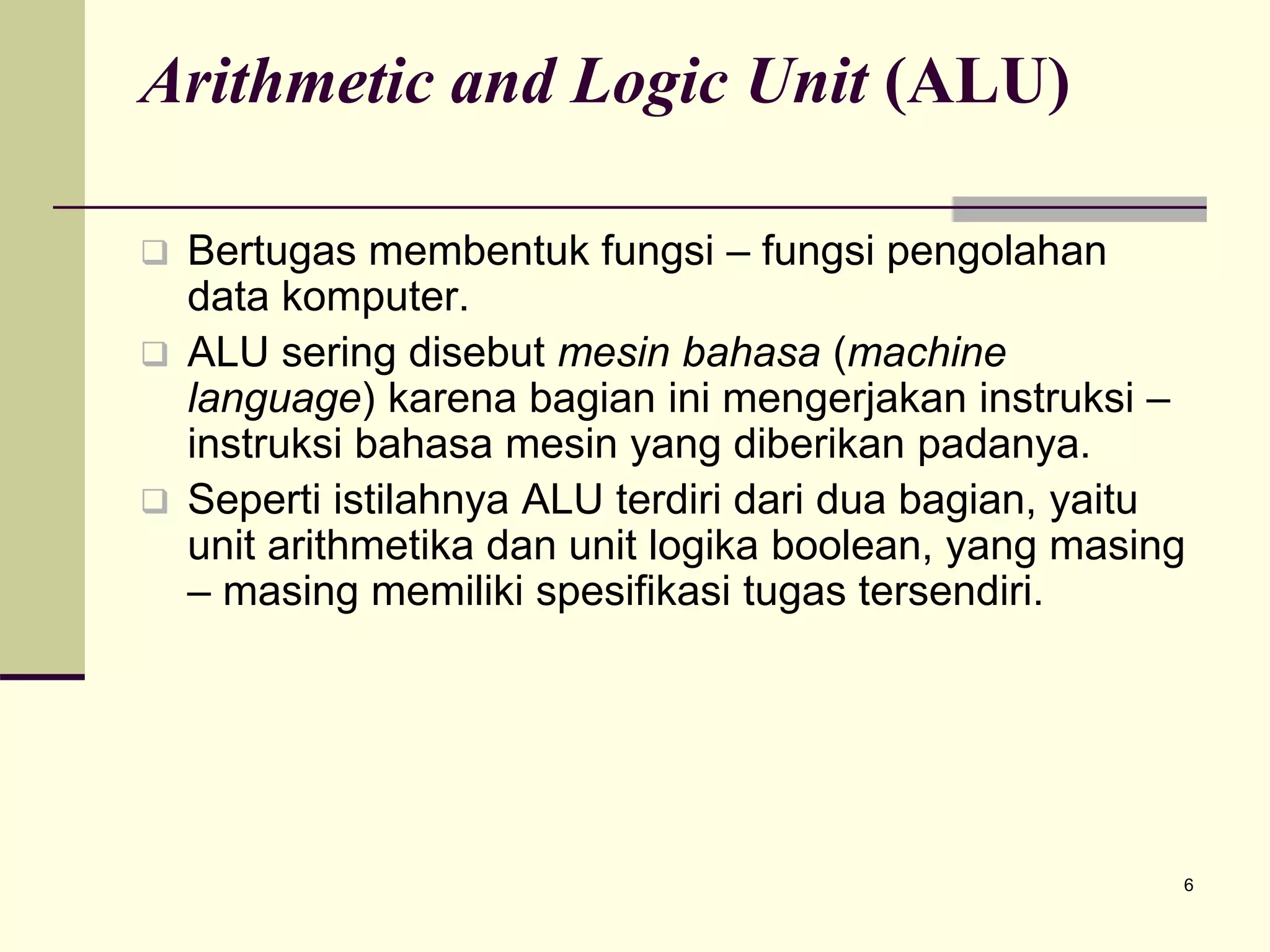 6
Arithmetic and Logic Unit (ALU)
 Bertugas membentuk fungsi – fungsi pengolahan
data komputer.
 ALU sering disebut mesin bahasa (machine
language) karena bagian ini mengerjakan instruksi –
instruksi bahasa mesin yang diberikan padanya.
 Seperti istilahnya ALU terdiri dari dua bagian, yaitu
unit arithmetika dan unit logika boolean, yang masing
– masing memiliki spesifikasi tugas tersendiri.
 