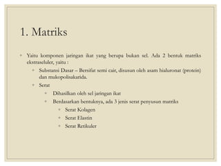 1. Matriks
◦ Yaitu komponen jaringan ikat yang berupa bukan sel. Ada 2 bentuk matriks
ekstraseluler, yaitu :
◦ Substansi Dasar – Bersifat semi cair, disusun oleh asam hialuronat (protein)
dan mukopolisakarida.
◦ Serat
◦ Dihasilkan oleh sel jaringan ikat
◦ Berdasarkan bentuknya, ada 3 jenis serat penyusun matriks
◦ Serat Kolagen
◦ Serat Elastin
◦ Serat Retikuler
 